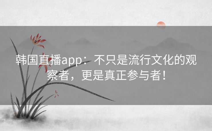 韩国直播app：不只是流行文化的观察者，更是真正参与者！