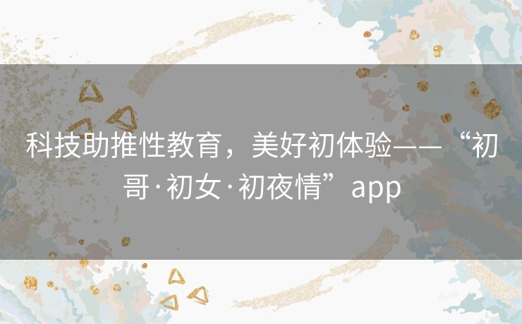 科技助推性教育，美好初体验——“初哥·初女·初夜情”app