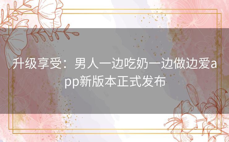 升级享受：男人一边吃奶一边做边爱app新版本正式发布