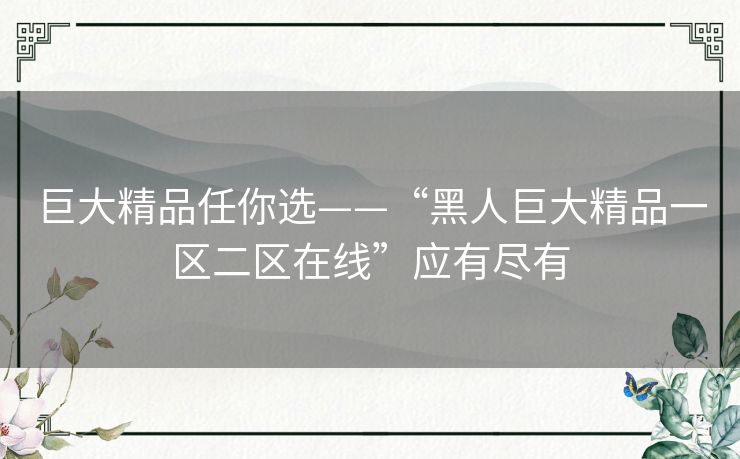 巨大精品任你选——“黑人巨大精品一区二区在线”应有尽有