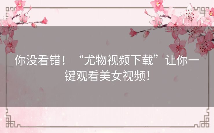 你没看错！“尤物视频下载”让你一键观看美女视频！