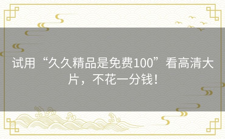 试用“久久精品是免费100”看高清大片，不花一分钱！