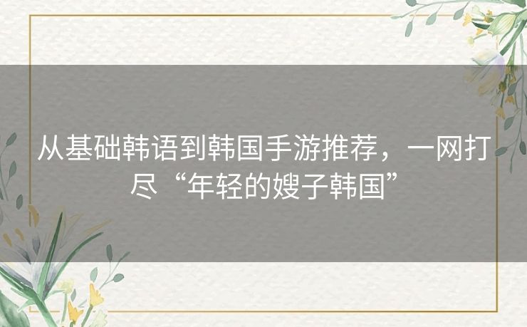 从基础韩语到韩国手游推荐，一网打尽“年轻的嫂子韩国”