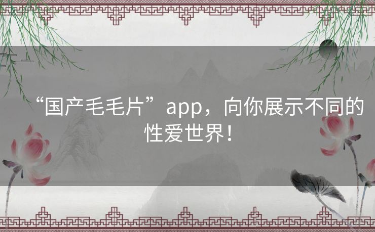 “国产毛毛片”app，向你展示不同的性爱世界！
