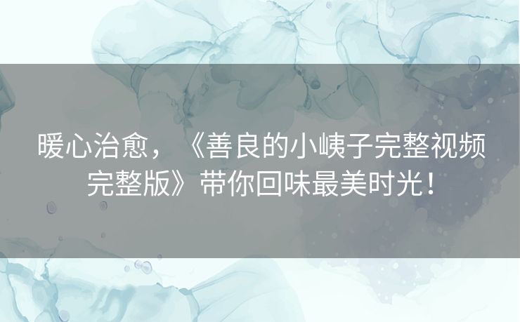 暖心治愈，《善良的小峓子完整视频完整版》带你回味最美时光！