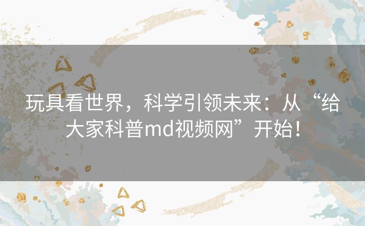 玩具看世界，科学引领未来：从“给大家科普md视频网”开始！