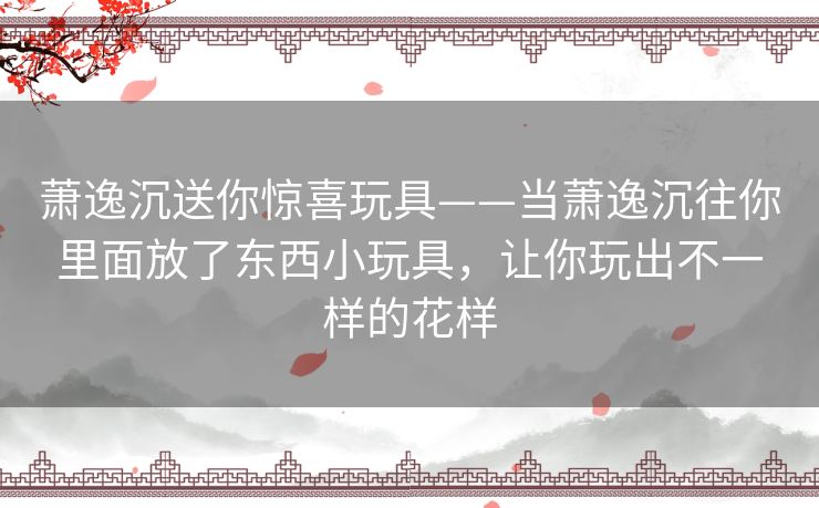 萧逸沉送你惊喜玩具——当萧逸沉往你里面放了东西小玩具，让你玩出不一样的花样