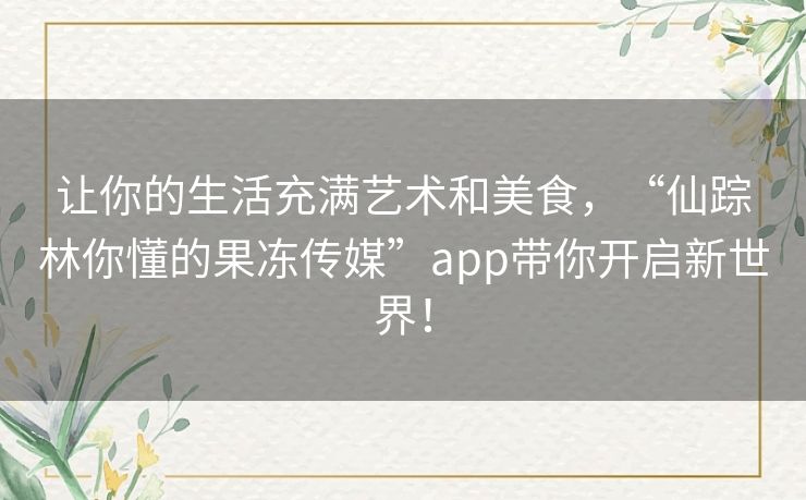 让你的生活充满艺术和美食，“仙踪林你懂的果冻传媒”app带你开启新世界！