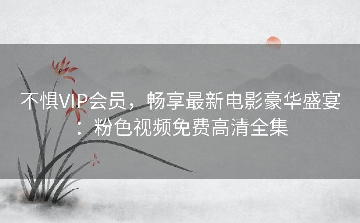 不惧VIP会员，畅享最新电影豪华盛宴：粉色视频免费高清全集