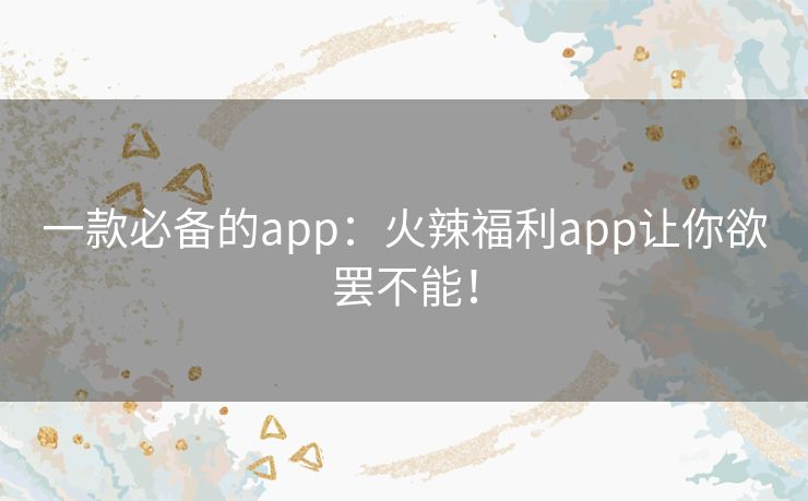 一款必备的app：火辣福利app让你欲罢不能！