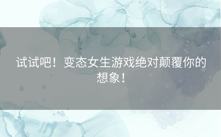 试试吧！变态女生游戏绝对颠覆你的想象！