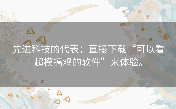 先进科技的代表：直接下载“可以看超模搞鸡的软件”来体验。