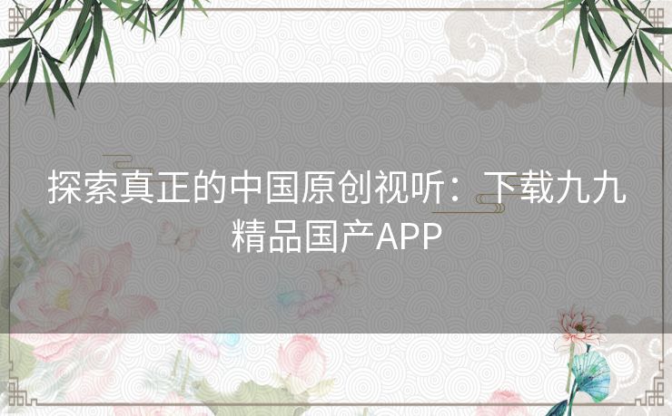 探索真正的中国原创视听：下载九九精品国产APP