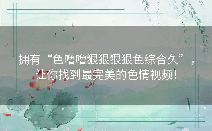 拥有“色噜噜狠狠狠狠色综合久”，让你找到最完美的色情视频！