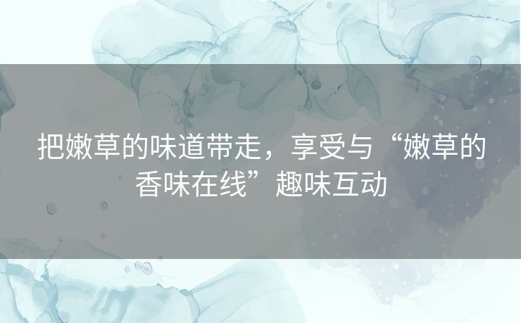 把嫩草的味道带走，享受与“嫩草的香味在线”趣味互动