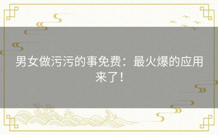 男女做污污的事免费：最火爆的应用来了！