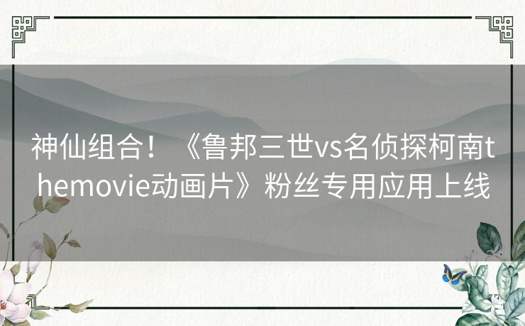 神仙组合！《鲁邦三世vs名侦探柯南themovie动画片》粉丝专用应用上线