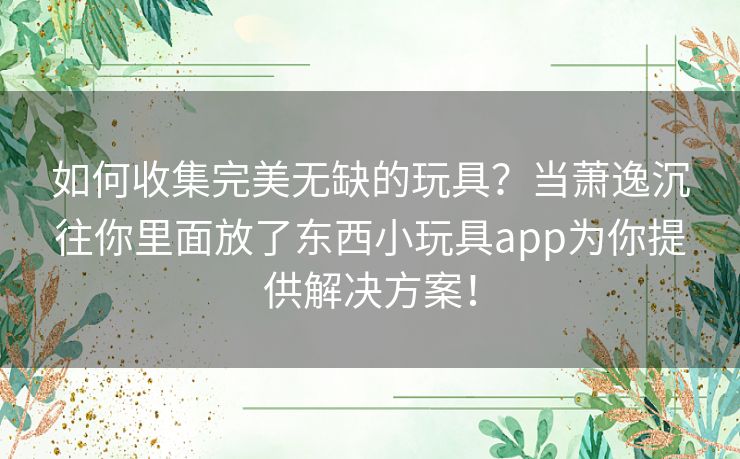 如何收集完美无缺的玩具？当萧逸沉往你里面放了东西小玩具app为你提供解决方案！