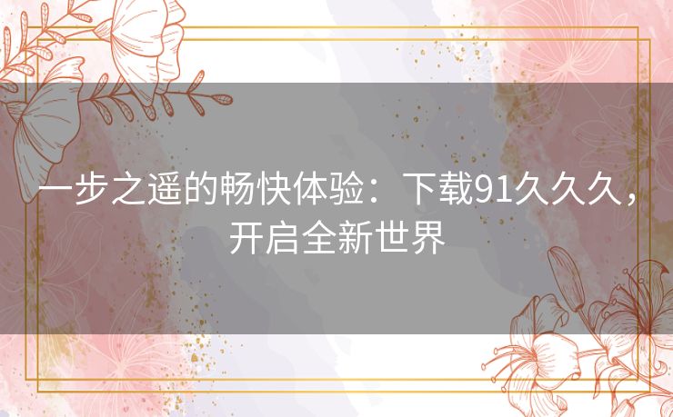 一步之遥的畅快体验：下载91久久久，开启全新世界