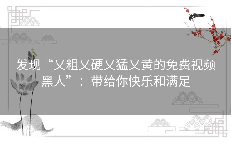 发现“又粗又硬又猛又黄的免费视频黑人”：带给你快乐和满足