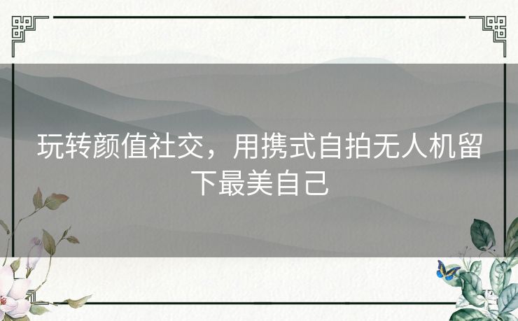 玩转颜值社交，用携式自拍无人机留下最美自己