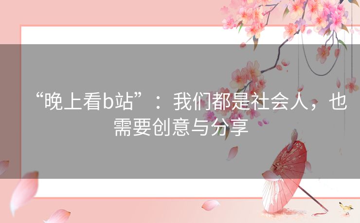 “晚上看b站”：我们都是社会人，也需要创意与分享