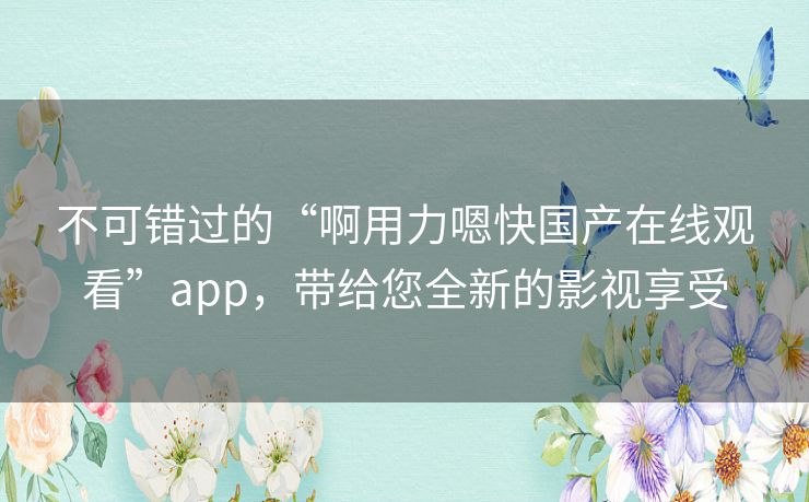 不可错过的“啊用力嗯快国产在线观看”app，带给您全新的影视享受