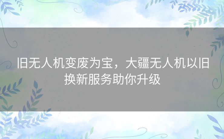 旧无人机变废为宝，大疆无人机以旧换新服务助你升级