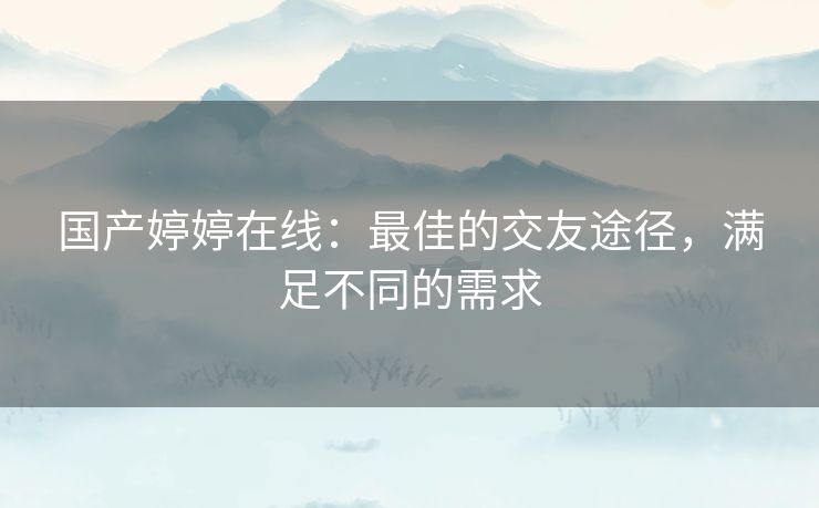 国产婷婷在线：最佳的交友途径，满足不同的需求