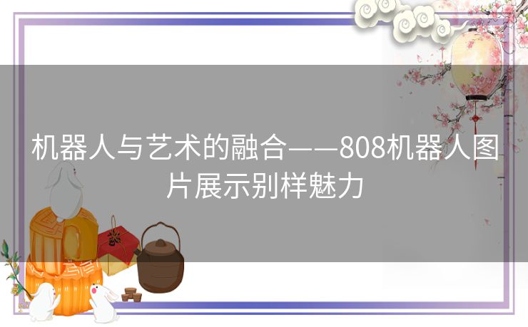机器人与艺术的融合——808机器人图片展示别样魅力