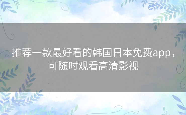 推荐一款最好看的韩国日本免费app，可随时观看高清影视