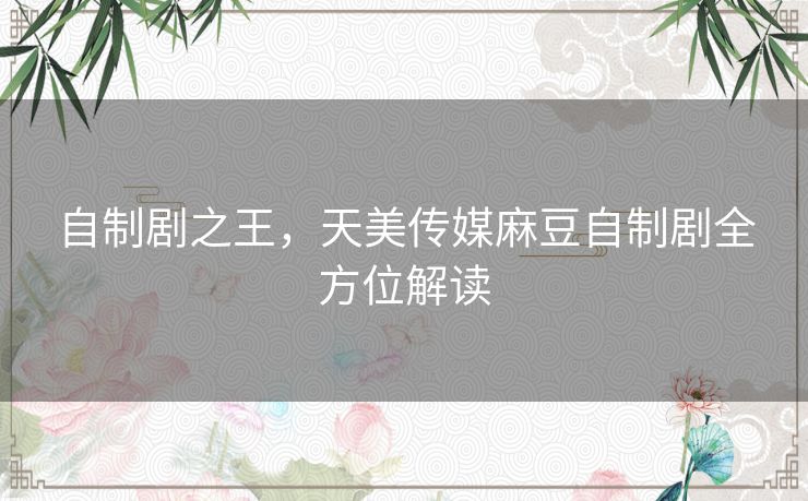 自制剧之王，天美传媒麻豆自制剧全方位解读