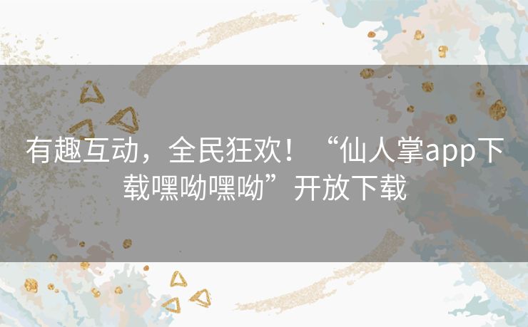 有趣互动，全民狂欢！“仙人掌app下载嘿呦嘿呦”开放下载