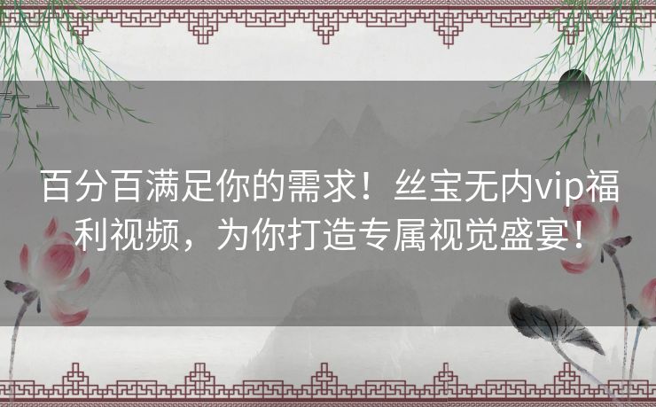 百分百满足你的需求！丝宝无内vip福利视频，为你打造专属视觉盛宴！