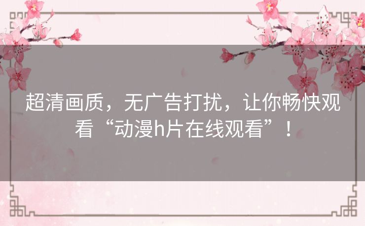 超清画质，无广告打扰，让你畅快观看“动漫h片在线观看”！