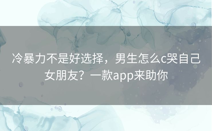 冷暴力不是好选择，男生怎么c哭自己女朋友？一款app来助你