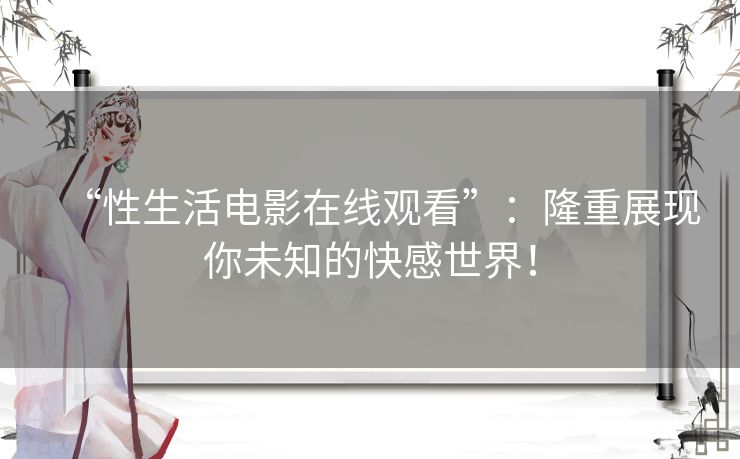 “性生活电影在线观看”：隆重展现你未知的快感世界！