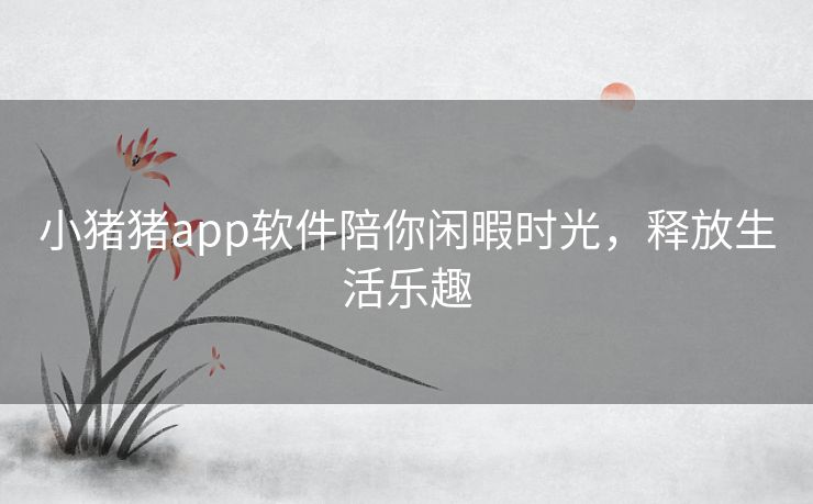 小猪猪app软件陪你闲暇时光，释放生活乐趣