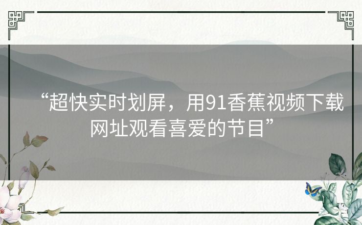 “超快实时划屏，用91香蕉视频下载网址观看喜爱的节目”
