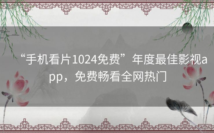 “手机看片1024免费”年度最佳影视app，免费畅看全网热门