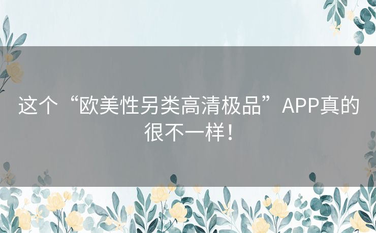 这个“欧美性另类高清极品”APP真的很不一样！
