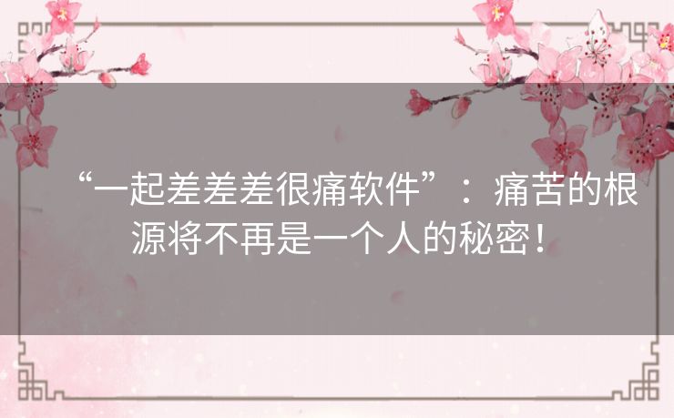 “一起差差差很痛软件”：痛苦的根源将不再是一个人的秘密！