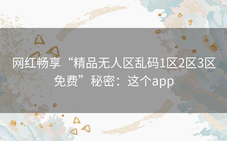 网红畅享“精品无人区乱码1区2区3区免费”秘密：这个app