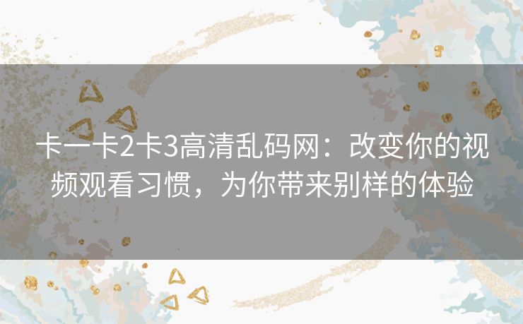 卡一卡2卡3高清乱码网：改变你的视频观看习惯，为你带来别样的体验