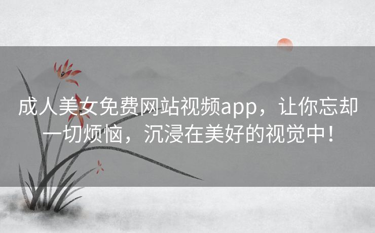 成人美女免费网站视频app，让你忘却一切烦恼，沉浸在美好的视觉中！