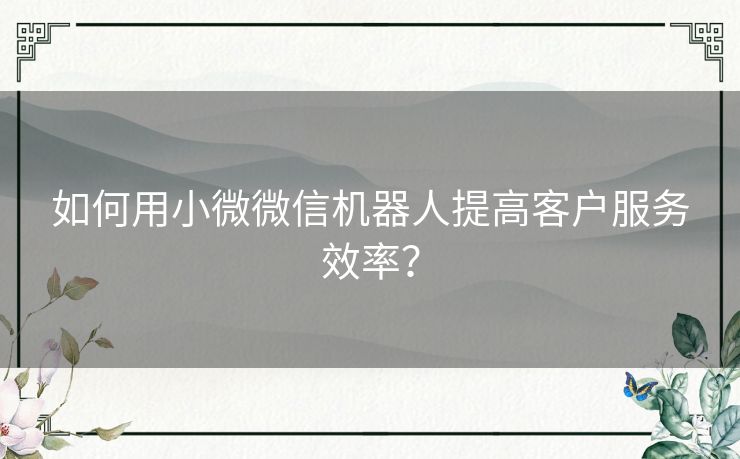 如何用小微微信机器人提高客户服务效率？