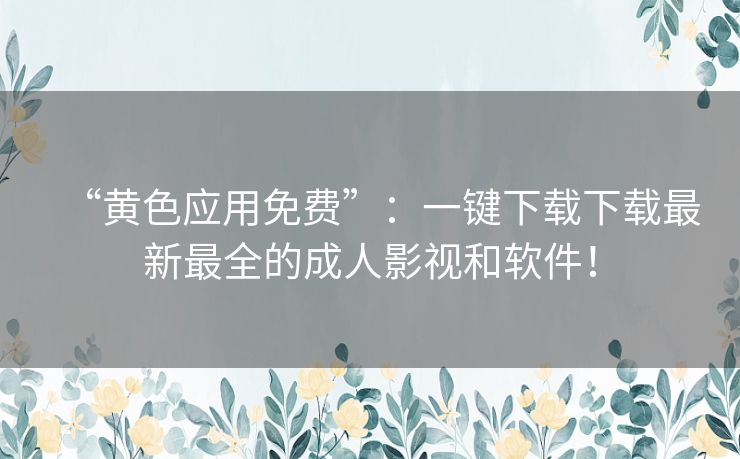 “黄色应用免费”：一键下载下载最新最全的成人影视和软件！