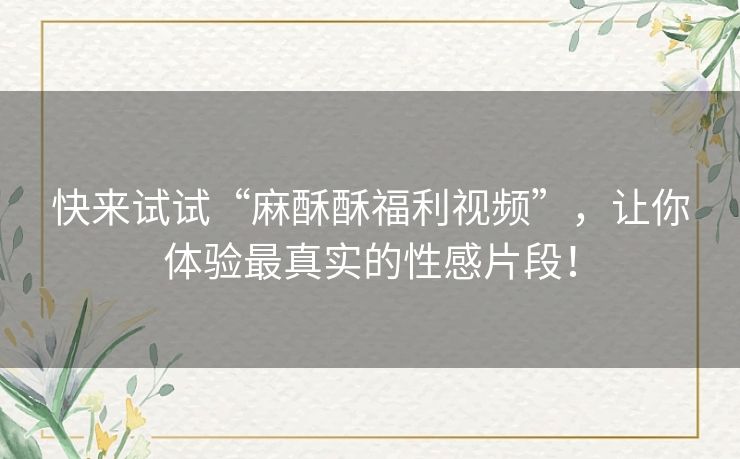 快来试试“麻酥酥福利视频”，让你体验最真实的性感片段！