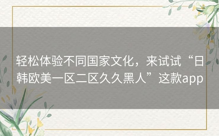 轻松体验不同国家文化，来试试“日韩欧美一区二区久久黑人”这款app