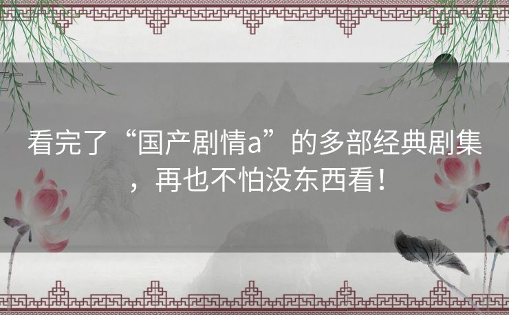 看完了“国产剧情a”的多部经典剧集，再也不怕没东西看！